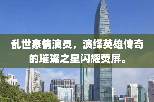 乱世豪情演员，演绎英雄传奇的璀璨之星闪耀荧屏。