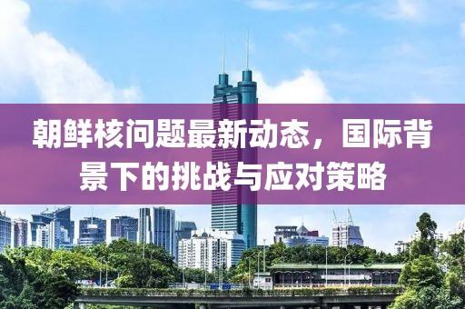 朝鲜核问题最新动态，国际背景下的挑战与应对策略