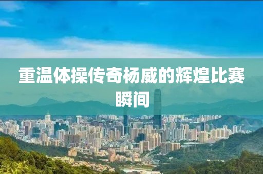 重温体操传奇杨威的辉煌比赛瞬间