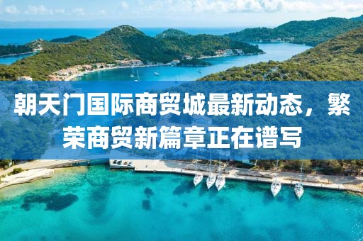 朝天门国际商贸城最新动态，繁荣商贸新篇章正在谱写