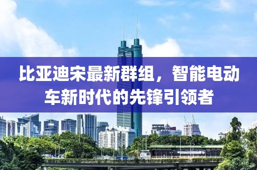 比亚迪宋最新群组，智能电动车新时代的先锋引领者