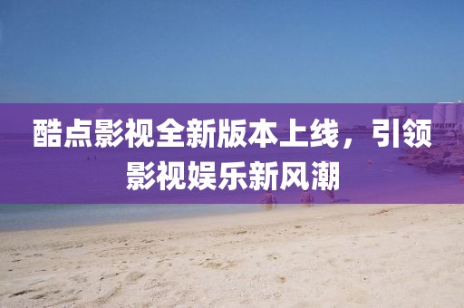 酷点影视全新版本上线，引领影视娱乐新风潮