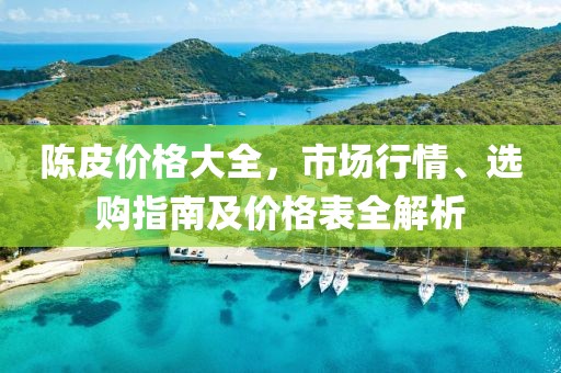 陈皮价格大全，市场行情、选购指南及价格表全解析