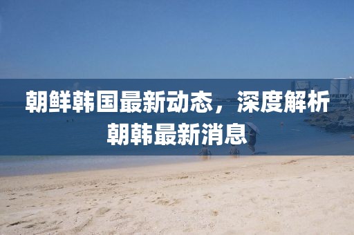 朝鲜韩国最新动态，深度解析朝韩最新消息