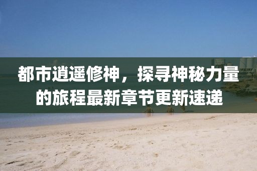都市逍遥修神，探寻神秘力量的旅程最新章节更新速递