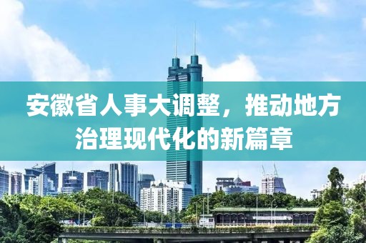 安徽省人事大调整，推动地方治理现代化的新篇章