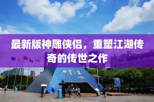 最新版神雕侠侣，重塑江湖传奇的传世之作