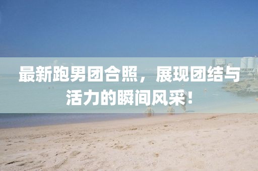 最新跑男团合照，展现团结与活力的瞬间风采！