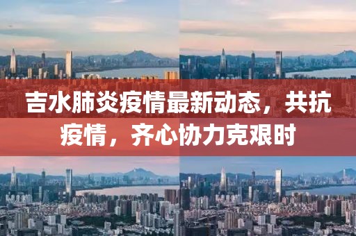 吉水肺炎疫情最新动态，共抗疫情，齐心协力克艰时