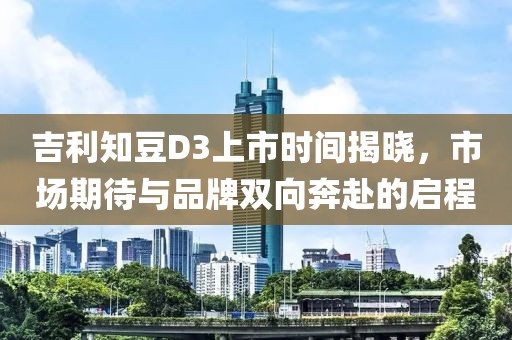 吉利知豆D3上市时间揭晓，市场期待与品牌双向奔赴的启程