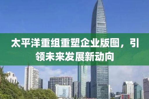 太平洋重组重塑企业版图，引领未来发展新动向