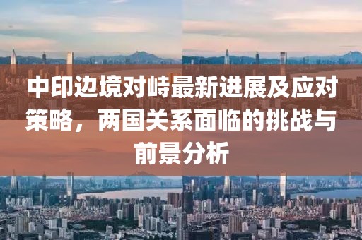 中印边境对峙最新进展及应对策略，两国关系面临的挑战与前景分析