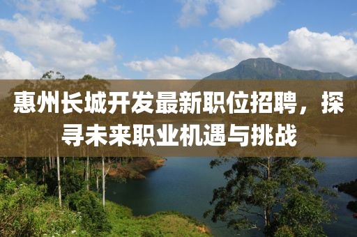 惠州长城开发最新职位招聘，探寻未来职业机遇与挑战