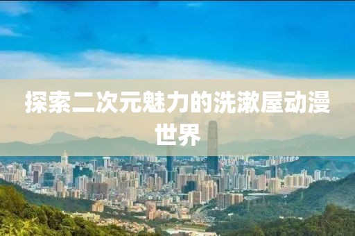 探索二次元魅力的洗漱屋动漫世界