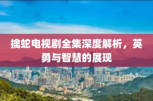 擒蛇电视剧全集深度解析，英勇与智慧的展现