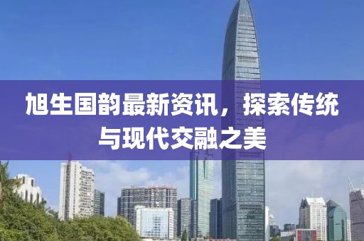 旭生国韵最新资讯，探索传统与现代交融之美