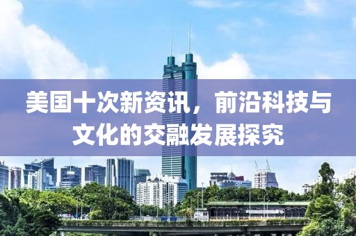 美国十次新资讯，前沿科技与文化的交融发展探究
