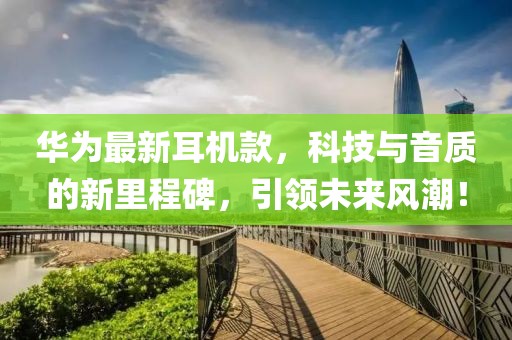 华为最新耳机款，科技与音质的新里程碑，引领未来风潮！