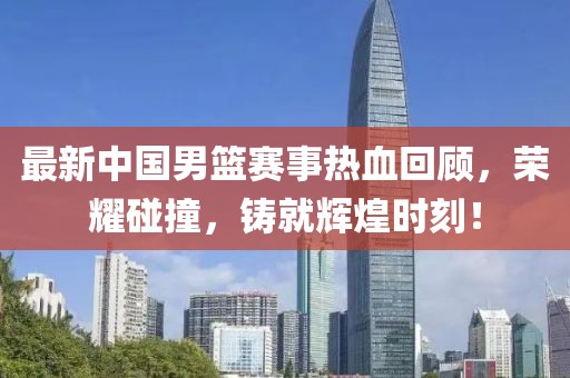 最新中国男篮赛事热血回顾，荣耀碰撞，铸就辉煌时刻！