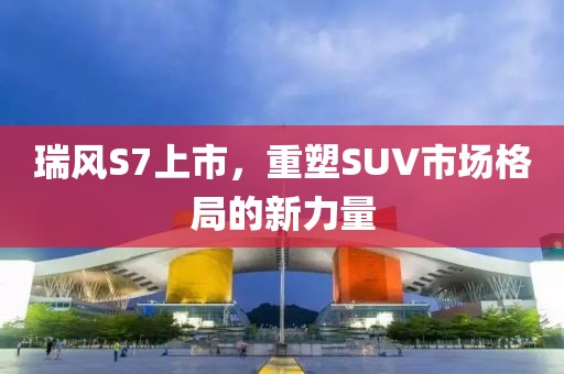 瑞风S7上市，重塑SUV市场格局的新力量
