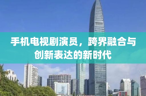 手机电视剧演员，跨界融合与创新表达的新时代