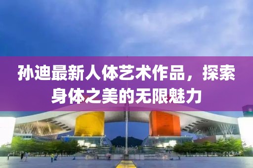 孙迪最新人体艺术作品，探索身体之美的无限魅力