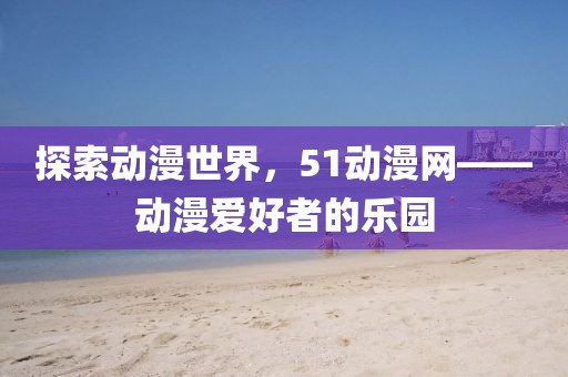 探索动漫世界，51动漫网——动漫爱好者的乐园