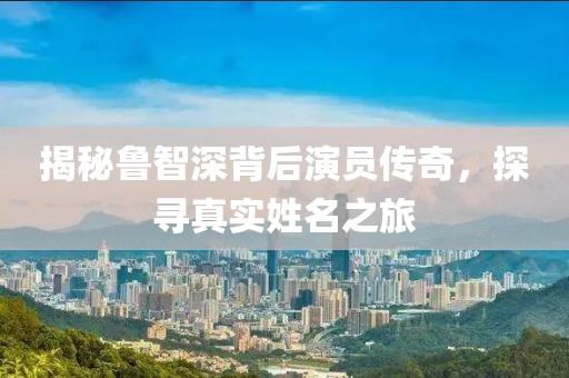 揭秘鲁智深背后演员传奇，探寻真实姓名之旅