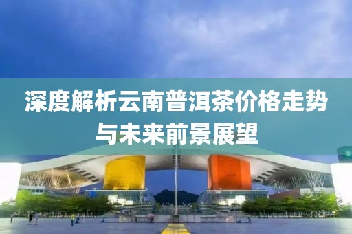 深度解析云南普洱茶价格走势与未来前景展望