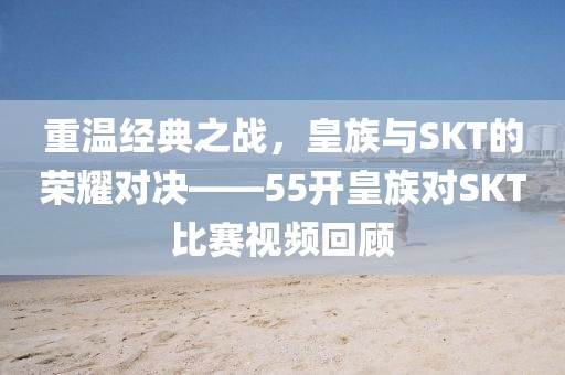 重温经典之战，皇族与SKT的荣耀对决——55开皇族对SKT比赛视频回顾