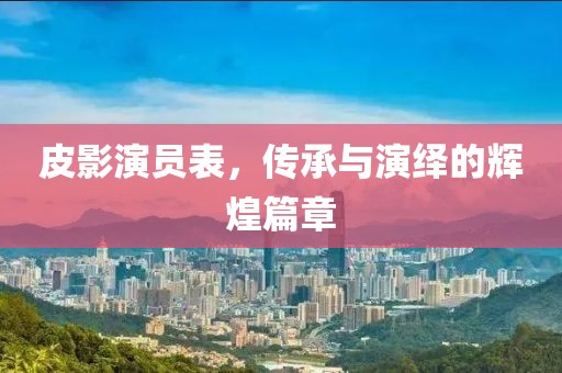 皮影演员表，传承与演绎的辉煌篇章