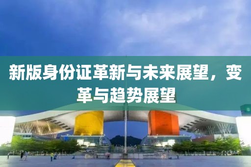 新版身份证革新与未来展望，变革与趋势展望
