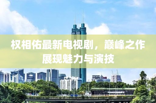 权相佑最新电视剧，巅峰之作展现魅力与演技