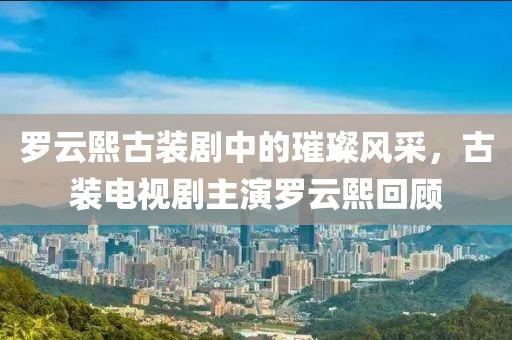 罗云熙古装剧中的璀璨风采，古装电视剧主演罗云熙回顾