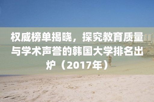 权威榜单揭晓，探究教育质量与学术声誉的韩国大学排名出炉（2017年）
