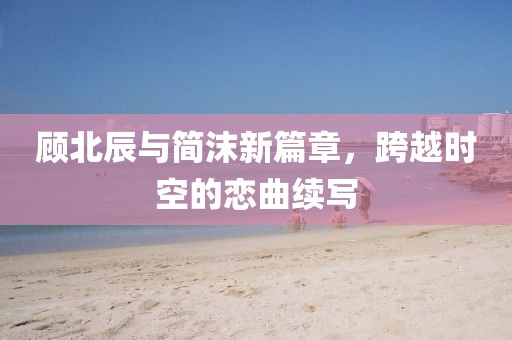 顾北辰与简沫新篇章，跨越时空的恋曲续写