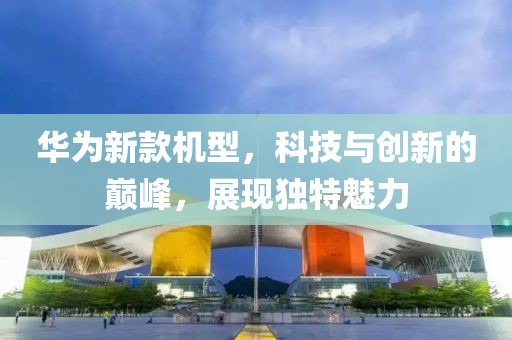华为新款机型，科技与创新的巅峰，展现独特魅力
