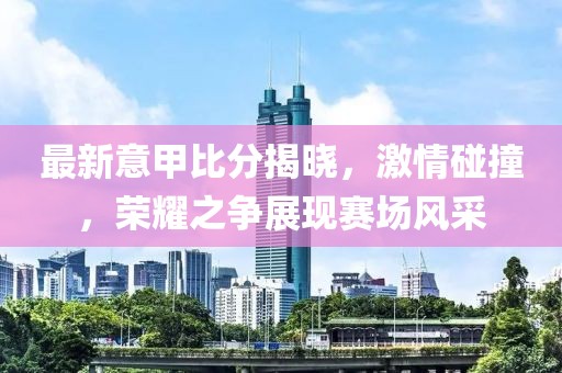最新意甲比分揭晓，激情碰撞，荣耀之争展现赛场风采