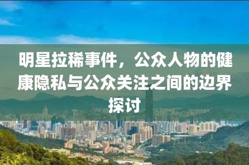 明星拉稀事件，公众人物的健康隐私与公众关注之间的边界探讨