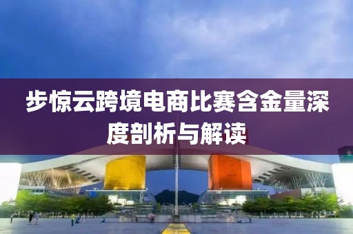 步惊云跨境电商比赛含金量深度剖析与解读