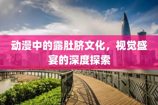 动漫中的露肚脐文化，视觉盛宴的深度探索