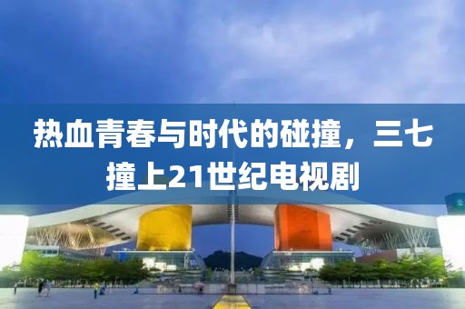 热血青春与时代的碰撞，三七撞上21世纪电视剧