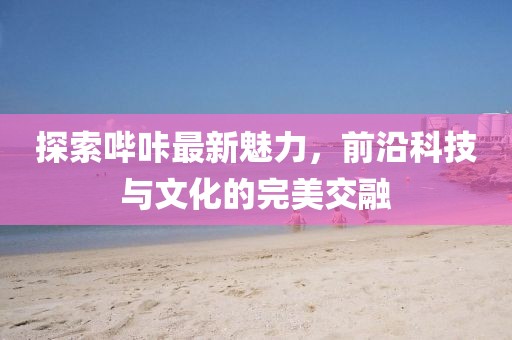 探索哔咔最新魅力，前沿科技与文化的完美交融