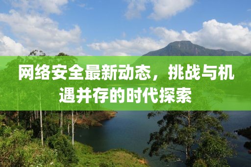 网络安全最新动态，挑战与机遇并存的时代探索