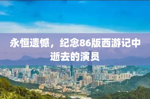 永恒遗憾，纪念86版西游记中逝去的演员