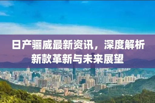 日产骊威最新资讯，深度解析新款革新与未来展望
