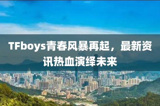 TFboys青春风暴再起，最新资讯热血演绎未来