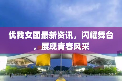 优我女团最新资讯，闪耀舞台，展现青春风采