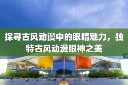 探寻古风动漫中的眼睛魅力，独特古风动漫眼神之美