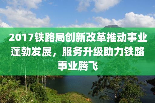 2017铁路局创新改革推动事业蓬勃发展，服务升级助力铁路事业腾飞